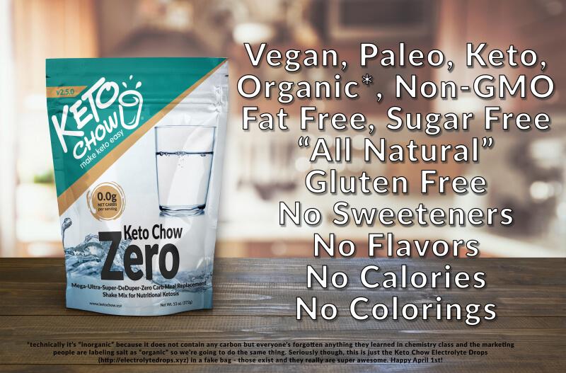 Keto Chow Zero. Vegan, Paleo, Keto, Organic*, Non-GMO, Fat Free, Sugar free "All Natural" Gluten free, no sweeteners, no flavors, no calories, no colorings. *technically it's "inorganic" because it does not contain any carbon, but everyone's forgotten anything they learned in chemistry class and the marketing people are labeling salt as "organic" so we're going to do the same thing. Seriously though, this is just the Keto Chow Electrolyte drops (electrolytedrops.xyz) in a fake bag- those exist and they really are super awesome. Happy April 1st!